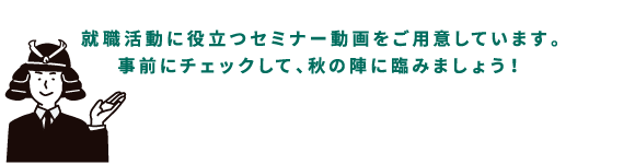 就職活動に役立つセミナー動画をご用意しています。事前にチェックして、秋の陣に挑みましょう！