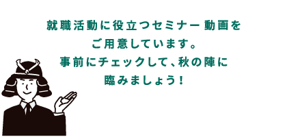 就職活動に役立つセミナー動画をご用意しています。事前にチェックして、秋の陣に挑みましょう！